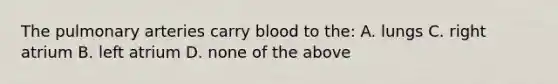 The pulmonary arteries carry blood to the: A. lungs C. right atrium B. left atrium D. none of the above