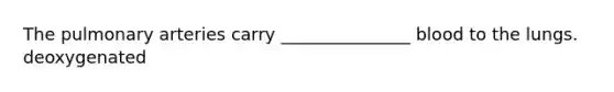 The pulmonary arteries carry _______________ blood to the lungs. deoxygenated