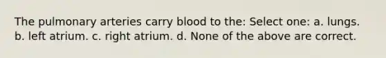 The pulmonary arteries carry blood to the: Select one: a. lungs. b. left atrium. c. right atrium. d. None of the above are correct.