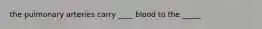 the pulmonary arteries carry ____ blood to the _____