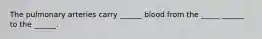 The pulmonary arteries carry ______ blood from the _____ ______ to the ______.