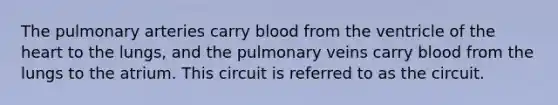 The pulmonary arteries carry blood from the ventricle of the heart to the lungs, and the pulmonary veins carry blood from the lungs to the atrium. This circuit is referred to as the circuit.