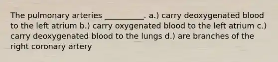 The pulmonary arteries __________. a.) carry deoxygenated blood to the left atrium b.) carry oxygenated blood to the left atrium c.) carry deoxygenated blood to the lungs d.) are branches of the right coronary artery