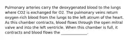 Pulmonary arteries carry the deoxygenated blood to the lungs where CO2 is exchanged for O2. The pulmonary veins return oxygen-rich blood from the lungs to the left atrium of the heart. As this chamber contracts, blood flows through the open mitral valve and into the left ventricle. When this chamber is full, it contracts and blood flows the ______________.