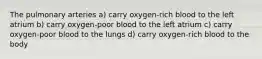 The pulmonary arteries a) carry oxygen-rich blood to the left atrium b) carry oxygen-poor blood to the left atrium c) carry oxygen-poor blood to the lungs d) carry oxygen-rich blood to the body