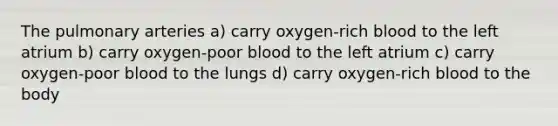 The pulmonary arteries a) carry oxygen-rich blood to the left atrium b) carry oxygen-poor blood to the left atrium c) carry oxygen-poor blood to the lungs d) carry oxygen-rich blood to the body