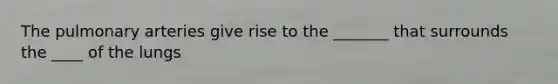 The pulmonary arteries give rise to the _______ that surrounds the ____ of the lungs