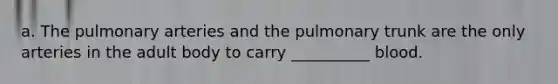 a. The pulmonary arteries and the pulmonary trunk are the only arteries in the adult body to carry __________ blood.
