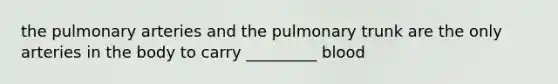 the pulmonary arteries and the pulmonary trunk are the only arteries in the body to carry _________ blood