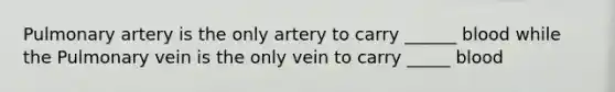 Pulmonary artery is the only artery to carry ______ blood while the Pulmonary vein is the only vein to carry _____ blood