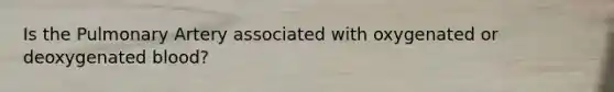 Is the Pulmonary Artery associated with oxygenated or deoxygenated blood?