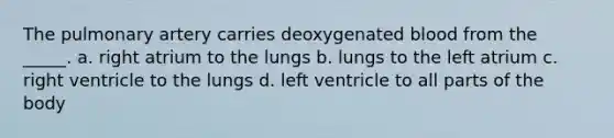 The pulmonary artery carries deoxygenated blood from the _____. a. right atrium to the lungs b. lungs to the left atrium c. right ventricle to the lungs d. left ventricle to all parts of the body