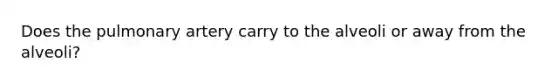 Does the pulmonary artery carry to the alveoli or away from the alveoli?