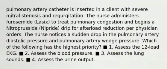 pulmonary artery catheter is inserted in a client with severe mitral stenosis and regurgitation. The nurse administers furosemide (Lasix) to treat pulmonary congestion and begins a Nitroprusside (Nipride) drip for afterload reduction per physician orders. The nurse notices a sudden drop in the pulmonary artery diastolic pressure and pulmonary artery wedge pressure. Which of the following has the highest priority? ■ 1. Assess the 12-lead EKG. ■ 2. Assess the blood pressure. ■ 3. Assess the lung sounds. ■ 4. Assess the urine output.