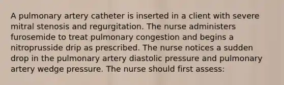 A pulmonary artery catheter is inserted in a client with severe mitral stenosis and regurgitation. The nurse administers furosemide to treat pulmonary congestion and begins a nitroprusside drip as prescribed. The nurse notices a sudden drop in the pulmonary artery diastolic pressure and pulmonary artery wedge pressure. The nurse should first assess: