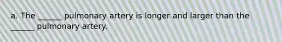 a. The ______ pulmonary artery is longer and larger than the ______ pulmonary artery.