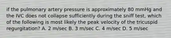 if the pulmonary artery pressure is approximately 80 mmHg and the IVC does not collapse sufficiently during the sniff test, which of the following is most likely the peak velocity of the tricuspid regurgitation? A. 2 m/sec B. 3 m/sec C. 4 m/sec D. 5 m/sec