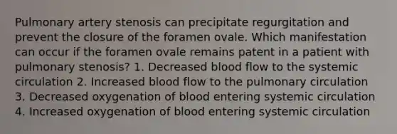 Pulmonary artery stenosis can precipitate regurgitation and prevent the closure of the foramen ovale. Which manifestation can occur if the foramen ovale remains patent in a patient with pulmonary stenosis? 1. Decreased blood flow to the systemic circulation 2. Increased blood flow to the pulmonary circulation 3. Decreased oxygenation of blood entering systemic circulation 4. Increased oxygenation of blood entering systemic circulation