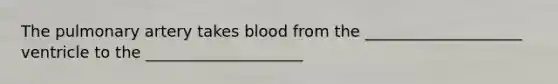 The pulmonary artery takes blood from the ____________________ ventricle to the ____________________