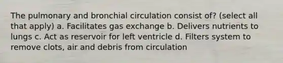 The pulmonary and bronchial circulation consist of? (select all that apply) a. Facilitates gas exchange b. Delivers nutrients to lungs c. Act as reservoir for left ventricle d. Filters system to remove clots, air and debris from circulation