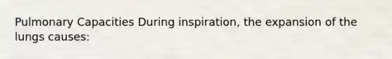 Pulmonary Capacities During inspiration, the expansion of the lungs causes: