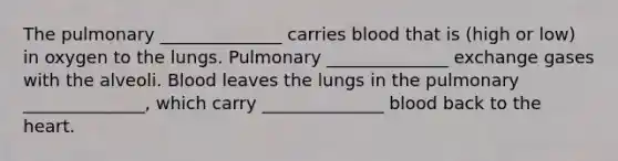 The pulmonary ______________ carries blood that is (high or low) in oxygen to the lungs. Pulmonary ______________ exchange gases with the alveoli. Blood leaves the lungs in the pulmonary ______________, which carry ______________ blood back to the heart.