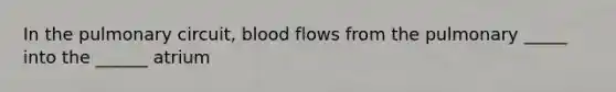 In the pulmonary circuit, blood flows from the pulmonary _____ into the ______ atrium