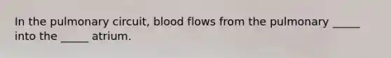 In the pulmonary circuit, blood flows from the pulmonary _____ into the _____ atrium.