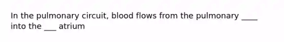 In the pulmonary circuit, blood flows from the pulmonary ____ into the ___ atrium