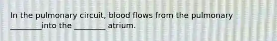 In the pulmonary circuit, blood flows from the pulmonary ________into the ________ atrium.