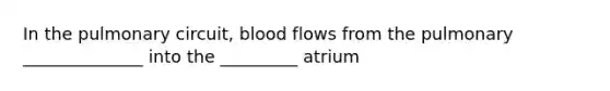 In the pulmonary circuit, blood flows from the pulmonary ______________ into the _________ atrium