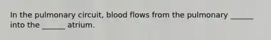 In the pulmonary circuit, blood flows from the pulmonary ______ into the ______ atrium.