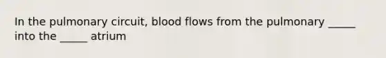 In the pulmonary circuit, blood flows from the pulmonary _____ into the _____ atrium