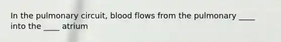 In the pulmonary circuit, blood flows from the pulmonary ____ into the ____ atrium