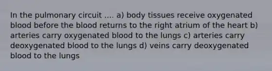 In the pulmonary circuit .... a) body tissues receive oxygenated blood before the blood returns to the right atrium of the heart b) arteries carry oxygenated blood to the lungs c) arteries carry deoxygenated blood to the lungs d) veins carry deoxygenated blood to the lungs