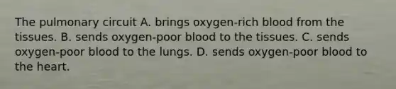 The pulmonary circuit A. brings oxygen-rich blood from the tissues. B. sends oxygen-poor blood to the tissues. C. sends oxygen-poor blood to the lungs. D. sends oxygen-poor blood to the heart.