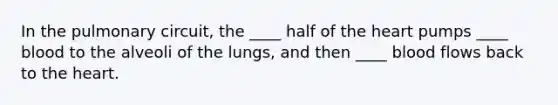 In the pulmonary circuit, the ____ half of the heart pumps ____ blood to the alveoli of the lungs, and then ____ blood flows back to the heart.