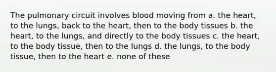 The pulmonary circuit involves blood moving from a. the heart, to the lungs, back to the heart, then to the body tissues b. the heart, to the lungs, and directly to the body tissues c. the heart, to the body tissue, then to the lungs d. the lungs, to the body tissue, then to the heart e. none of these