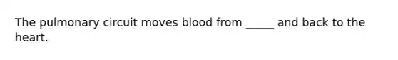 The pulmonary circuit moves blood from _____ and back to the heart.