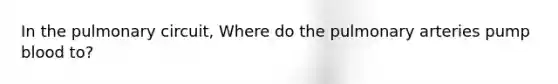In the pulmonary circuit, Where do the pulmonary arteries pump blood to?