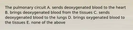 The pulmonary circuit A. sends deoxygenated blood to the heart B. brings deoxygenated blood from the tissues C. sends deoxygenated blood to the lungs D. brings oxygenated blood to the tissues E. none of the above