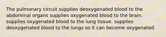 The pulmonary circuit supplies deoxygenated blood to the abdominal organs supplies oxygenated blood to <a href='https://www.questionai.com/knowledge/kLMtJeqKp6-the-brain' class='anchor-knowledge'>the brain</a>. supplies oxygenated blood to the lung tissue. supplies deoxygenated blood to the lungs so it can become oxygenated.