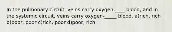 In the pulmonary circuit, veins carry oxygen-____ blood, and in the systemic circuit, veins carry oxygen-_____ blood. a)rich, rich b)poor, poor c)rich, poor d)poor, rich