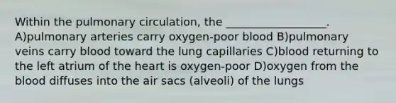 Within the pulmonary circulation, the __________________. A)pulmonary arteries carry oxygen-poor blood B)pulmonary veins carry blood toward the lung capillaries C)blood returning to the left atrium of the heart is oxygen-poor D)oxygen from the blood diffuses into the air sacs (alveoli) of the lungs