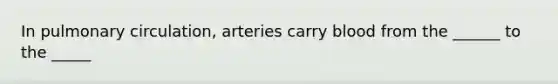 In pulmonary circulation, arteries carry blood from the ______ to the _____