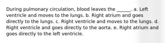 During pulmonary circulation, blood leaves the ______. a. Left ventricle and moves to the lungs. b. Right atrium and goes directly to the lungs. c. Right ventricle and moves to the lungs. d. Right ventricle and goes directly to the aorta. e. Right atrium and goes directly to the left ventricle.