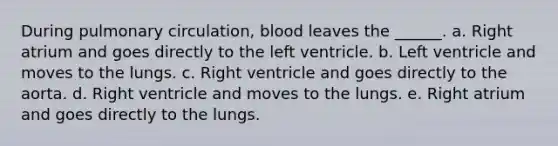 During pulmonary circulation, blood leaves the ______. a. Right atrium and goes directly to the left ventricle. b. Left ventricle and moves to the lungs. c. Right ventricle and goes directly to the aorta. d. Right ventricle and moves to the lungs. e. Right atrium and goes directly to the lungs.