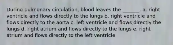 During pulmonary circulation, blood leaves the _______. a. right ventricle and flows directly to the lungs b. right ventricle and flows directly to the aorta c. left ventricle and flows directly the lungs d. right atrium and flows directly to the lungs e. right atrium and flows directly to the left ventricle