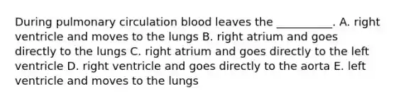 During pulmonary circulation blood leaves the __________. A. right ventricle and moves to the lungs B. right atrium and goes directly to the lungs C. right atrium and goes directly to the left ventricle D. right ventricle and goes directly to the aorta E. left ventricle and moves to the lungs