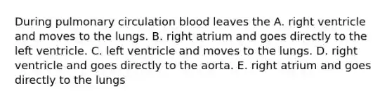 During pulmonary circulation blood leaves the A. right ventricle and moves to the lungs. B. right atrium and goes directly to the left ventricle. C. left ventricle and moves to the lungs. D. right ventricle and goes directly to the aorta. E. right atrium and goes directly to the lungs